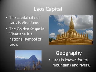 Laos CapitalThe capital city of Laos is Vientiane.The Golden Stupain Vientiane is a national symbol of Laos.GeographyLaos is known for its mountains and rivers.HistorySome of the land that is now Laos was owned by the Siamese, the Japanese, and the French.In the 1960’s and 1970’s, Laos was involved in the second Indochina war and there was some bombing there.The country’s government and people have gone through many changes since then.