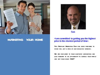 Tom


                      “I am committed to getting you the highest
MARKETING YOUR HOME   price in the shortest period of time”.

                      This Premium Marketing Plan has been prepared to
                      show you j a few of our exclusive services.
                                 ust

                      We are dedicated to your complete satisfaction and
                      look forward to an opportunity to service your family
                      and get your home SOLD!”
 