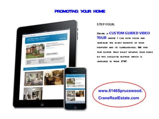 PROMOTING YOUR HOME

               S TEP FOUR:

               Create a CUS TOM GUIDED VIDEO
               TOUR where I can both show and
               verbalize the many benefits of your
               property and its surroundings. We find
               that buyers truly enj viewing your home
                                   oy
               by this exclusive method which is
               available to them 24/ .
                                    7




                www.8146Sprucewood.
                CraneRealEstate.com
 