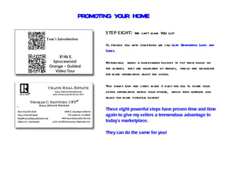 PROMOTING YOUR HOME
       S TEP EIGHT: We can’t leave Y out!
                                    OU

       I’ll provide you with something we call Lead Generating Links and
       Cards.

       Historically, when a homeowner decides to put their house on
       the market, they are inundated by friends, family and neighbors
       for more information about the listing.

       This handy Link and cards make it easy for you to share your
       listing information within your sphere, which then furthers our
       reach for more potential buyers!

       These eight powerful steps have proven time and time
       again to give my sellers a tremendous advantage in
       today’s marketplace.

       They can do the same for you!
 