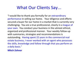What Our Clients Say...
“I would like to thank you formally for an extraordinary
performance in selling our home. Your diligence and efforts
secured a buyer for our home in a market that is currently very
challenging. You are a true professional, clearly in a league of
your own. You conduct your business in the utmost ethical,
organized and professional manner. Your weekly follow-up
with summaries, strategies and recommendations is
outstanding. Having spent 22 years in the commercial real
estate business, I never worked with an agent who possesses
the skills, knowledge and follow through that you perform on
a daily basis.”
Mitch Zehner
 