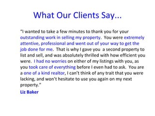 What Our Clients Say...
“I wanted to take a few minutes to thank you for your
outstanding work in selling my property. You were extremely
attentive, professional and went out of your way to get the
job done for me. That is why I gave you a second property to
list and sell, and was absolutely thrilled with how efficient you
were. I had no worries on either of my listings with you, as
you took care of everything before I even had to ask. You are
a one of a kind realtor, I can’t think of any trait that you were
lacking, and won’t hesitate to use you again on my next
property.”
Liz Baker
 