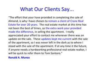What Our Clients Say...
“The effort that your have provided in completing the sale of
Almond, is why I have chosen to remain a client of Crane Real
Estate for over 20 years. The real estate market at this time has
not been the best of times, so the extra work your provided
made the difference, in selling the apartment. I really
appreciated your effort to contact me whenever there was an
update on the sale. These updates kept me current with the sale
of the apartment, so I was never left in the dark as to where I
stood with the sale of the apartment. If at any time it the future,
if anyone needs a hardworking professional real estate realtor, I
will be quick to refer them to Tom Santoro.”
Ronald A. Munoz
 