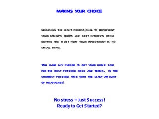 MAKING YOUR CHOICE


Choosing the right professional to represent
your family’s rights and best interests while
getting the most from your investment is no
small thing.



Y have my pledge to get your home sold
 ou
for the best possible price and terms, in the
shortest possible time with the least amount
of headaches!



       No stress – Just S uccess!
        Ready to Get S tarted?
 