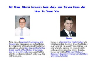My Team Which Includes Nate A and Steven Hehn A
                             llen              re
                 Here To Serve Y ou.




            Nate                                                 Steven

Nate earned degrees in Engineering and        Steven is a licensed Real Estate Broker who
Finance and has experience in Real Estate     initially assisted clients at Crane Real Estate
Development, which along with his formal      as an Analyst. He recently transitioned to a
education, allows Nate to provide clients a   role where he can use his extensive skills
broad wealth of Real Estate knowledge,        and experience assisting clients directly.
and his proactive nature ensures that his     Steven earned his MBA from USC and
client's needs are met each and every step    Bachelor’s Degree in Finance from Cal State
in the process.                               University, Fullerton
 
