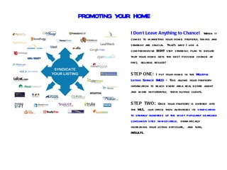 PROMOTING YOUR HOME
             I Don’t Leave Anything to Chance! When it
             comes to marketing your home properly, timing and
             strategy are crucial. That's why I use a
             comprehensive EIGHT step strategic plan to ensure
             that your home gets the best possible chance at
             fast, reliable results!

             S TEP ONE: I put your home in the Multiple
             Listing Service (MLS) – This allows your property
             information to reach every area real estate agent
             and more importantly, their buying clients.

             S TEP TWO: Once your property is entered into
             the MLS, our office then authorizes its syndication
             to literally hundreds of the most popularly searched
             consumer sites immediately, dramatically
             increasing your listing exposure, and turn,
             RESULTS.
 