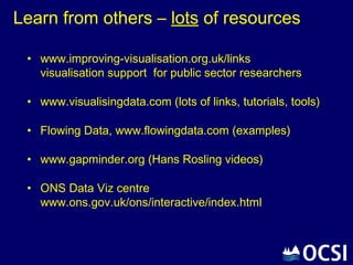Learn from others – lots of resources

 • www.improving-visualisation.org.uk/links
   visualisation support for public sector researchers

 • www.visualisingdata.com (lots of links, tutorials, tools)

 • Flowing Data, www.flowingdata.com (examples)

 • www.gapminder.org (Hans Rosling videos)

 • ONS Data Viz centre
   www.ons.gov.uk/ons/interactive/index.html
 