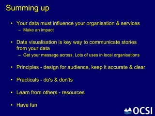 Summing up
 • Your data must influence your organisation & services
    – Make an impact

 • Data visualisation is key way to communicate stories
   from your data
    – Get your message across. Lots of uses in local organisations

 • Principles - design for audience, keep it accurate & clear

 • Practicals - do's & don'ts

 • Learn from others - resources

 • Have fun
 