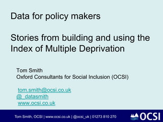 Data for policy makers
Stories from building and using the
Index of Multiple Deprivation
Tom Smith
Oxford Consultants for Social Inclusion (OCSI)
tom.smith@ocsi.co.uk
@_datasmith
www.ocsi.co.uk
Tom Smith, OCSI | www.ocsi.co.uk | @ocsi_uk | 01273 810 270
 