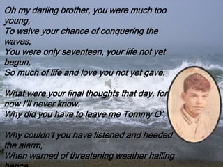 Oh my darling brother, you were much too
young,
To waive your chance of conquering the
waves,
You were only seventeen, your life not yet
begun,
So much of life and love you not yet gave.
What were your final thoughts that day, fore
now I’ll never know.
Why did you have to leave me Tommy O’.
Why couldn’t you have listened and heeded
the alarm,
When warned of threatening weather hailing
 