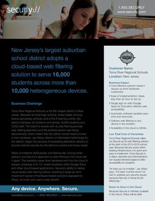 1.855.SECURLY
www.securly.com
Customer Name:
Toms River Regional Schools
Location: New Jersey
Business Impact
New Jersey’s largest suburban School
District needed a web filtering solution
for over 10,000 devices used by
16,000 students across 22 locations,
without burdening its budget and
infrastructure.
Business Challenge
Charged with managing over 16,000 students and 3000 staff using
5000 Chromebooks, 4000 PCs, 1000 BYOD/personal devices and
some iPads spread across 22 locations, Toms River Regional Schools
required a web filtering solution that was compatible with multiple
devices and easily scalable for future device procurements. With the
existing license with their web filtering provider soon expiring, Toms
River’s needed to find the right solution quickly or risk investing in new
expensive hardware that they were not completely satisfied with.
Securly’s cloud based approach that eliminates the need for exclusive
hardware for web filtering appealed to Jay Attiya, Director of Information
Technology for Toms River School District. This aligned with the District’s
transition to other cloud based applications such as extensive use of Google
Docs for K-12. Furthermore, Securly’s software updates are automatic and
do not hinder user activities due to maintenance or downtime. Not to mention
that Securly costs significantly less than the competition that Jay Attiya
explored.
Securly saves space, time and money
Toms River Regional Schools implemented
Securly’s web filtering solution at the start of
2015-16 school year. Since then, Securly has
been successfully filtering student activity and
Jay Attiya is happy to not be bothered with any
security issues that he was previously occupied
with. Teachers and administrators have been
able to knowingly bypass blocked pages on
a need basis and tailor internet access for
students.
Cost-effective cloud based solution
Up-front investment in hardware eliminated
Easy installation and automatic software
updates
Single sign-on with G-Suite for education
eases user accessibility
Scalable to any type and number of devices
Same level of security on and off campus
Any device. Anywhere. Secure.
sales@securly.com | 1 (855) SECURLY | www.securly.com
 