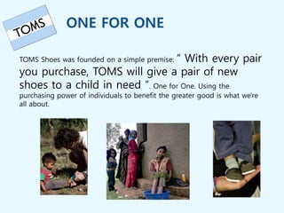ONE FOR ONE
“ With every pair
TOMS Shoes was founded on a simple premise:
you purchase, TOMS will give a pair of new
shoes to a child in need “. One for One. Using the
purchasing power of individuals to benefit the greater good is what we're
all about.