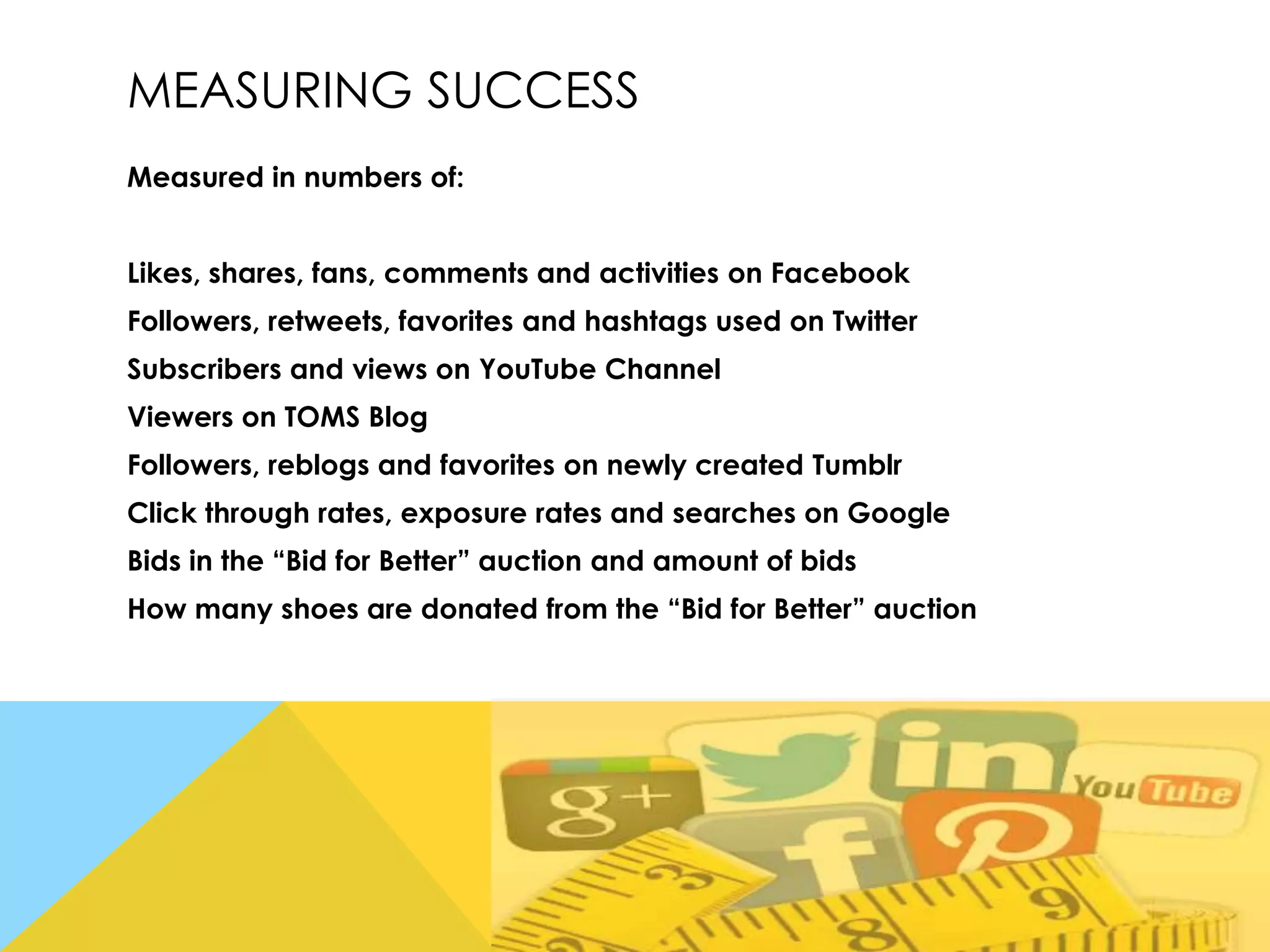 MEASURING SUCCESS
Measured in numbers of:
Likes, shares, fans, comments and activities on Facebook
Followers, retweets, favorites and hashtags used on Twitter
Subscribers and views on YouTube Channel
Viewers on TOMS Blog
Followers, reblogs and favorites on newly created Tumblr
Click through rates, exposure rates and searches on Google

Bids in the “Bid for Better” auction and amount of bids
How many shoes are donated from the “Bid for Better” auction

 
