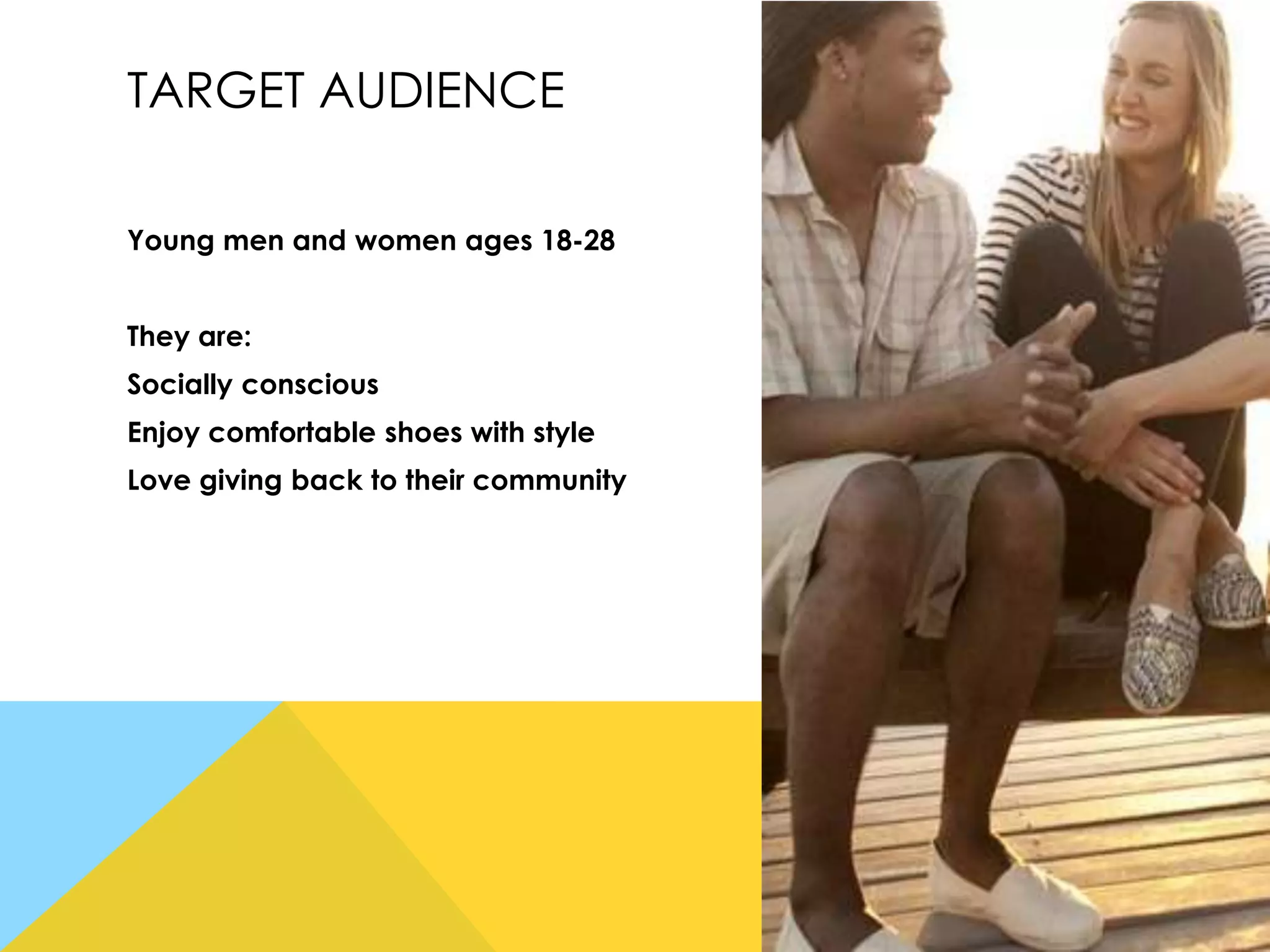 TARGET AUDIENCE
Young men and women ages 18-28
They are:
Socially conscious
Enjoy comfortable shoes with style
Love giving back to their community

 