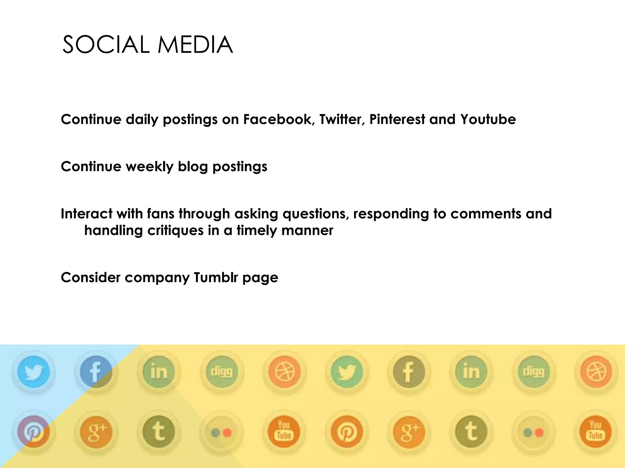 SOCIAL MEDIA
Continue daily postings on Facebook, Twitter, Pinterest and Youtube
Continue weekly blog postings
Interact with fans through asking questions, responding to comments and
handling critiques in a timely manner
Consider company Tumblr page

 