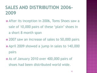SALES AND DISTRIBUTION 2006-2009After its inception in 2006, Toms Shoes saw a sale of 10,000 pairs of these ‘plain’ shoes in a short 8 month span 2007 saw an increase of sales to 50,000 pairs April 2009 showed a jump in sales to 140,000 pairsAs of January 2010 over 400,000 pairs of shoes had been distributed world wide.  10