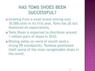 HAS TOMS SHOES BEEN SUCCESSFUL?Growing from a small brand moving only 10,000 units in its first year, Toms has all but shattered all expectations.  Toms Shoes is expected to distribute around 1 million pairs of shoes in 2010.  Relying solely on word of mouth (and a strong PR standpoint), Tomshas positioned itself asone of the most recognizable shoes in the world.  21