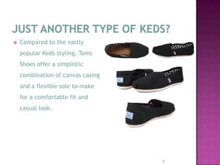 Just another type of keds?Compared to the vastly popular Keds styling, Toms Shoes offer a simplistic combination of canvas casing and a flexible sole to make for a comfortable fit and casual look.5