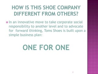 How is this shoe company different from others?In an innovative move to take corporate social responsibility to another level and to advocate for  forward thinking, Toms Shoes is built upon a simple business plan:ONE FOR ONE7
