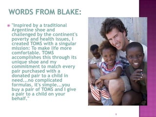 WORDS FROM BLAKE:"Inspired by a traditional Argentine shoe and challenged by the continent's poverty and health issues, I created TOMS with a singular mission: To make life more comfortable. TOMS accomplishes this through its unique shoe and my commitment to match every pair purchased with a donated pair to a child in need...no complicated formulas, it's simple...you buy a pair of TOMS and I give a pair to a child on your behalf."9