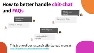 How is the
weather?
Sunny as always.
How to better handle chit-chat
and FAQs What is your
name?
My name is Rasa.
How are you?
I am wonderful,
thanks.
This is one of our research eﬀorts, read more at
https://blog.rasa.com/response-retrieval-models/
 