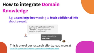 How to integrate Domain
Knowledge
E.g. a concierge bot wanting to fetch additional info
about a result:
What cuisine is the
first one?
I’ve found “Lụa Restaurant” and
“Donath” - should I reserve a
table for one of these?
This is one of our research eﬀorts, read more at
https://blog.rasa.com/integrating-rasa-with-knowledge-bases/
 