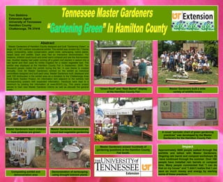 Abstract Master Gardeners of Hamilton County designed and built “Gardening Green”, a large (40’ X 80’) outdoor educational exhibit. The exhibit was divided into 7 theme areas; composting, water conservation, green roofs, xeriscaping, native plants, raised beds and wildlife. Each area had an interactive demonstration. For instance, children could touch and smell warm compost and see the thermometer rise. Another display had water running off a green roof planted in sedum into a rain barrel and then used for trickle irrigation for a raised vegetable bed. The exhibit was displayed at the Hamilton County Fair in September, 2008. Ten thousand people visited the exhibit during the fair. A new theme is created annually. Over 60 Master Gardeners worked on the exhibit as individual committees designed and built each area. Master Gardeners built, displayed and sold 100 birdhouses in the exhibit area as a donation to the Chattanooga Area Food Bank Garden Project. An information tent adjacent to the exhibits had corresponding posters with expanded information. Handouts were kept to a minimum by posting the information at www.MGHC.org. This yearly project serves to train new Master Gardener interns as well as educate the general public. “ Green Roof” and “Rain Barrel” display at the Hamilton County Fair Master Gardeners built a wide  variety of wildlife boxes  Tom Stebbins Extension Agent University of Tennessee  Hamilton County Chattanooga, TN 37416 Master Gardeners demonstrate raised bed vegetable gardening Composting exhibit and demonstration area Master Gardeners answer hundreds of gardening questions at the Hamilton County Fair booth. Master Gardeners teach children how potatoes are grown Impact Approximately 5000 people walked through the exhibits and talked with Master Gardeners. Ongoing rain barrel and compost workshops (5)  have continued through the summer. Over 100 people have installed rain barrels or compost bins. Many people commented that “I can do that on my house” and “I didn’t realize that I can save so much money and energy by starting some of these practices.”  Demonstration of xeriscaping using drought tolerant plants A novel “periodic chart of green gardening practices” was developed by the Master Gardeners for the Hamilton County Fair.  