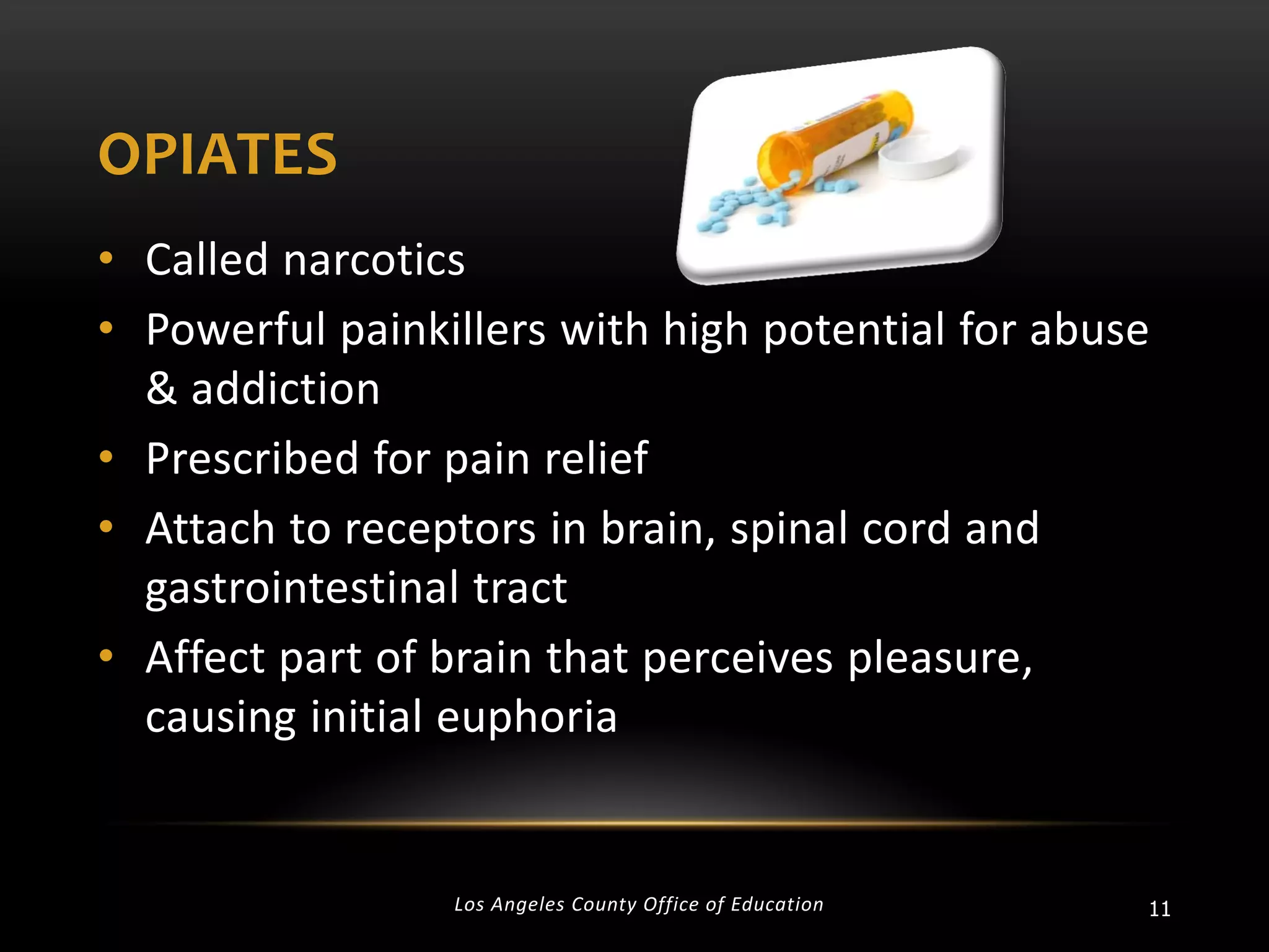 OPIATES
• Called narcotics
• Powerful painkillers with high potential for abuse
& addiction
• Prescribed for pain relief
• Attach to receptors in brain, spinal cord and
gastrointestinal tract
• Affect part of brain that perceives pleasure,
causing initial euphoria

Los Angeles County Office of Education

11

 