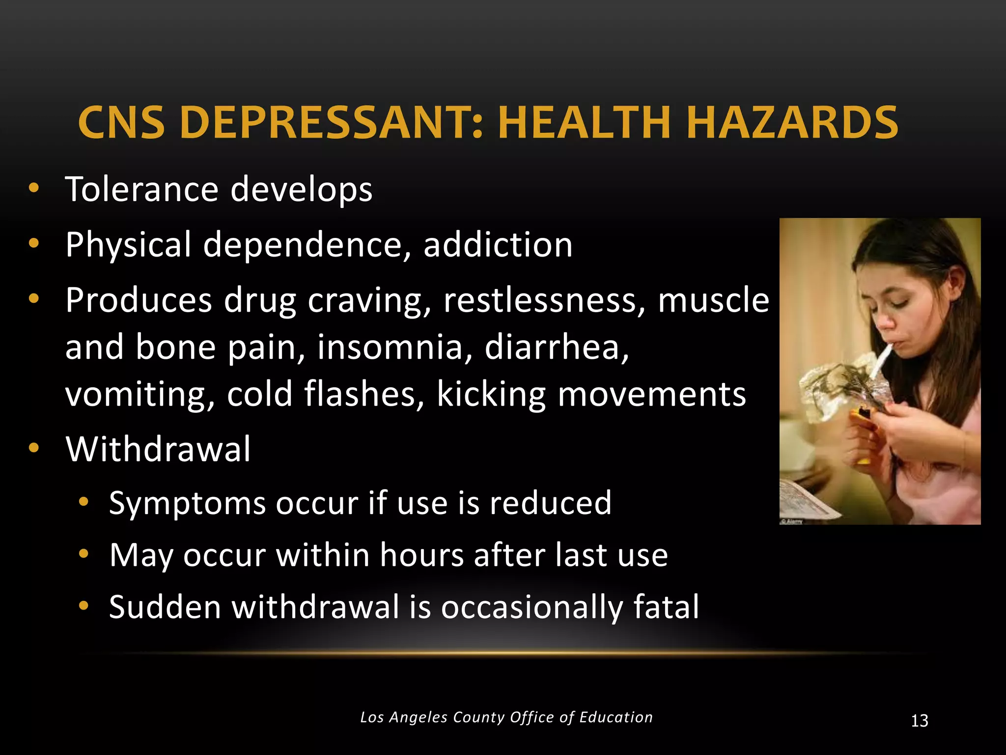 CNS DEPRESSANT: HEALTH HAZARDS
• Tolerance develops
• Physical dependence, addiction
• Produces drug craving, restlessness, muscle
and bone pain, insomnia, diarrhea,
vomiting, cold flashes, kicking movements
• Withdrawal
• Symptoms occur if use is reduced
• May occur within hours after last use
• Sudden withdrawal is occasionally fatal
Los Angeles County Office of Education

13

 