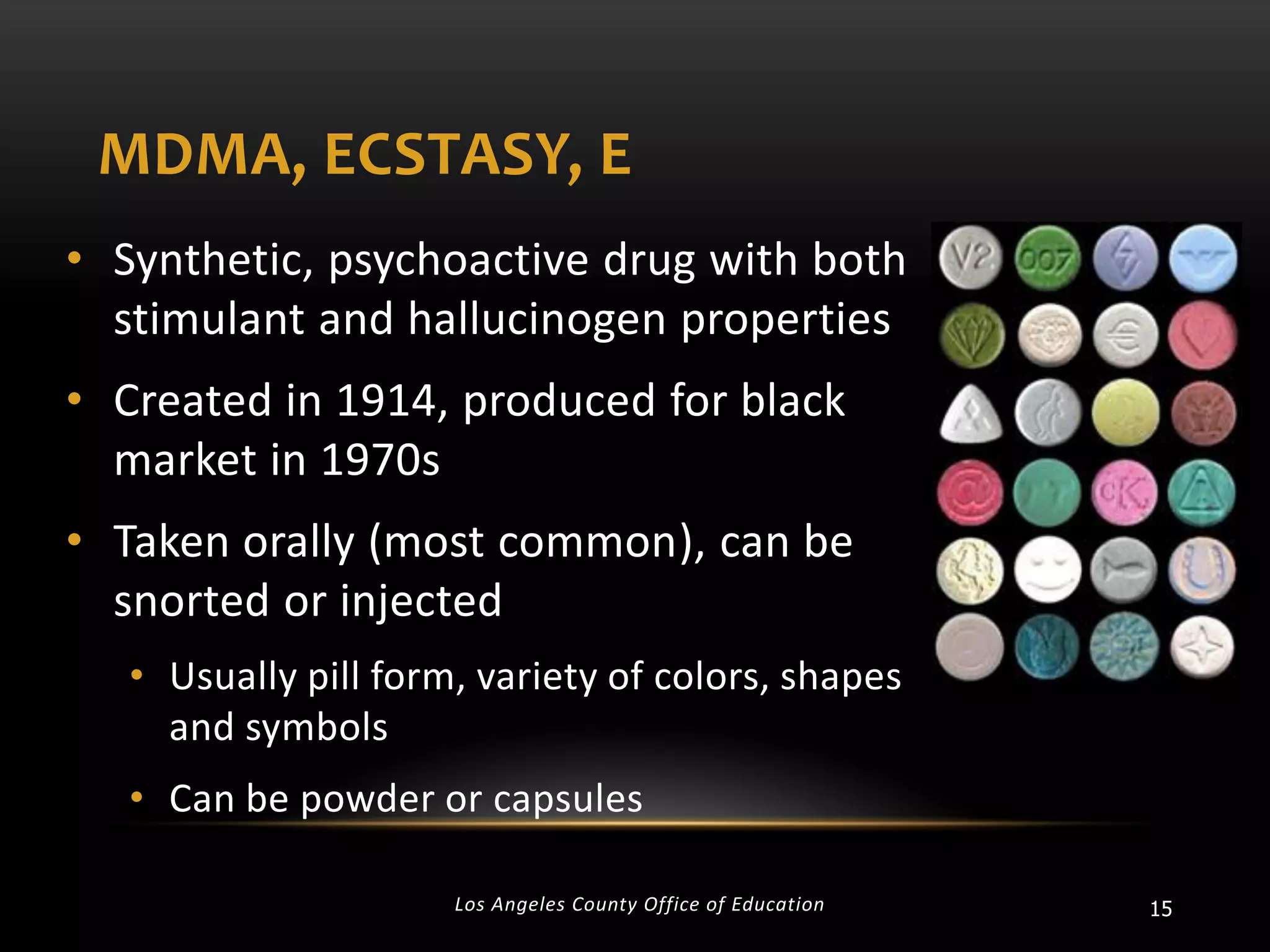 MDMA, ECSTASY, E
• Synthetic, psychoactive drug with both
stimulant and hallucinogen properties
• Created in 1914, produced for black
market in 1970s
• Taken orally (most common), can be
snorted or injected
• Usually pill form, variety of colors, shapes
and symbols

• Can be powder or capsules
Los Angeles County Office of Education

15

 