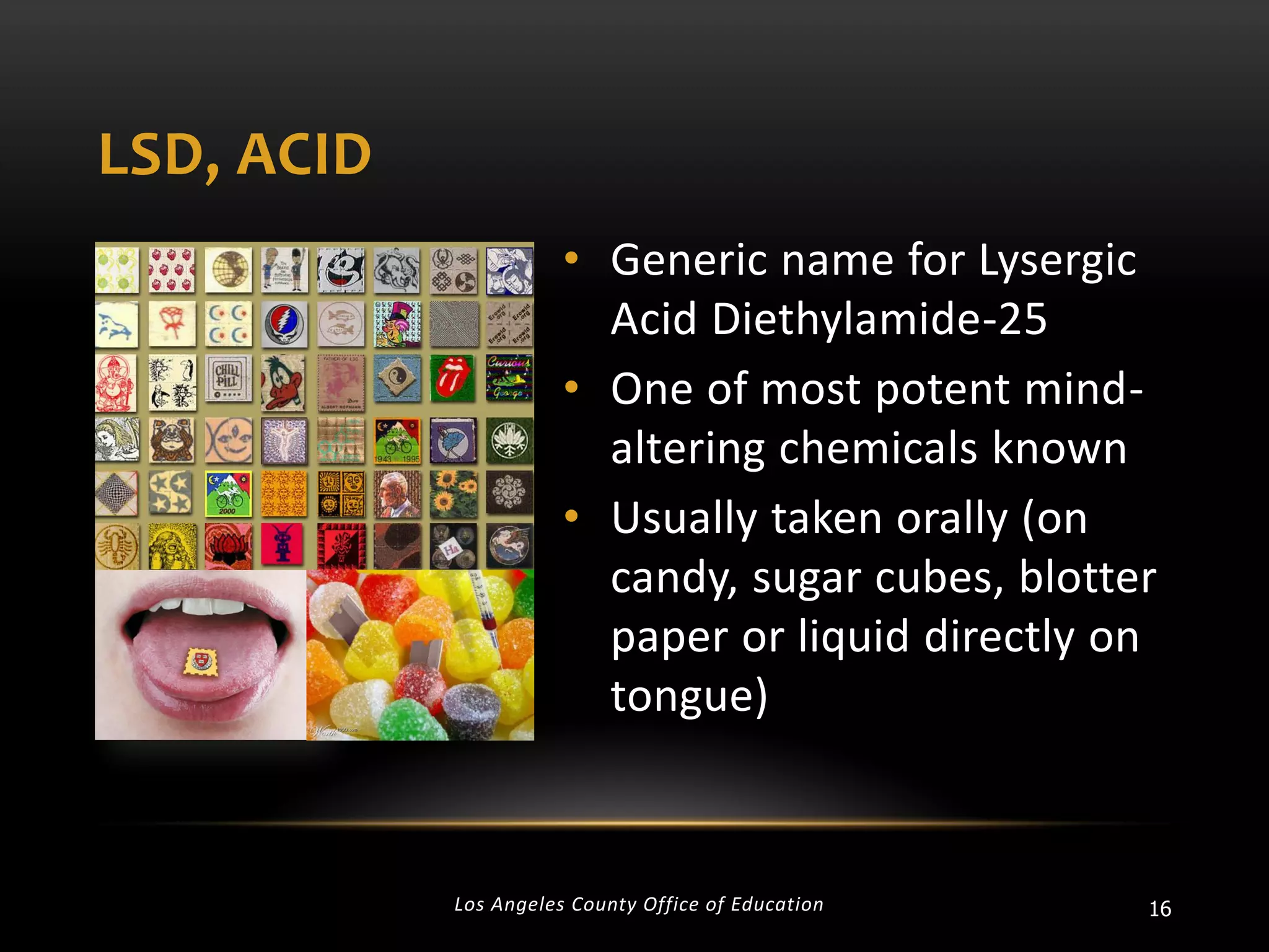 LSD, ACID
• Generic name for Lysergic
Acid Diethylamide-25
• One of most potent mindaltering chemicals known
• Usually taken orally (on
candy, sugar cubes, blotter
paper or liquid directly on
tongue)

Los Angeles County Office of Education

16

 