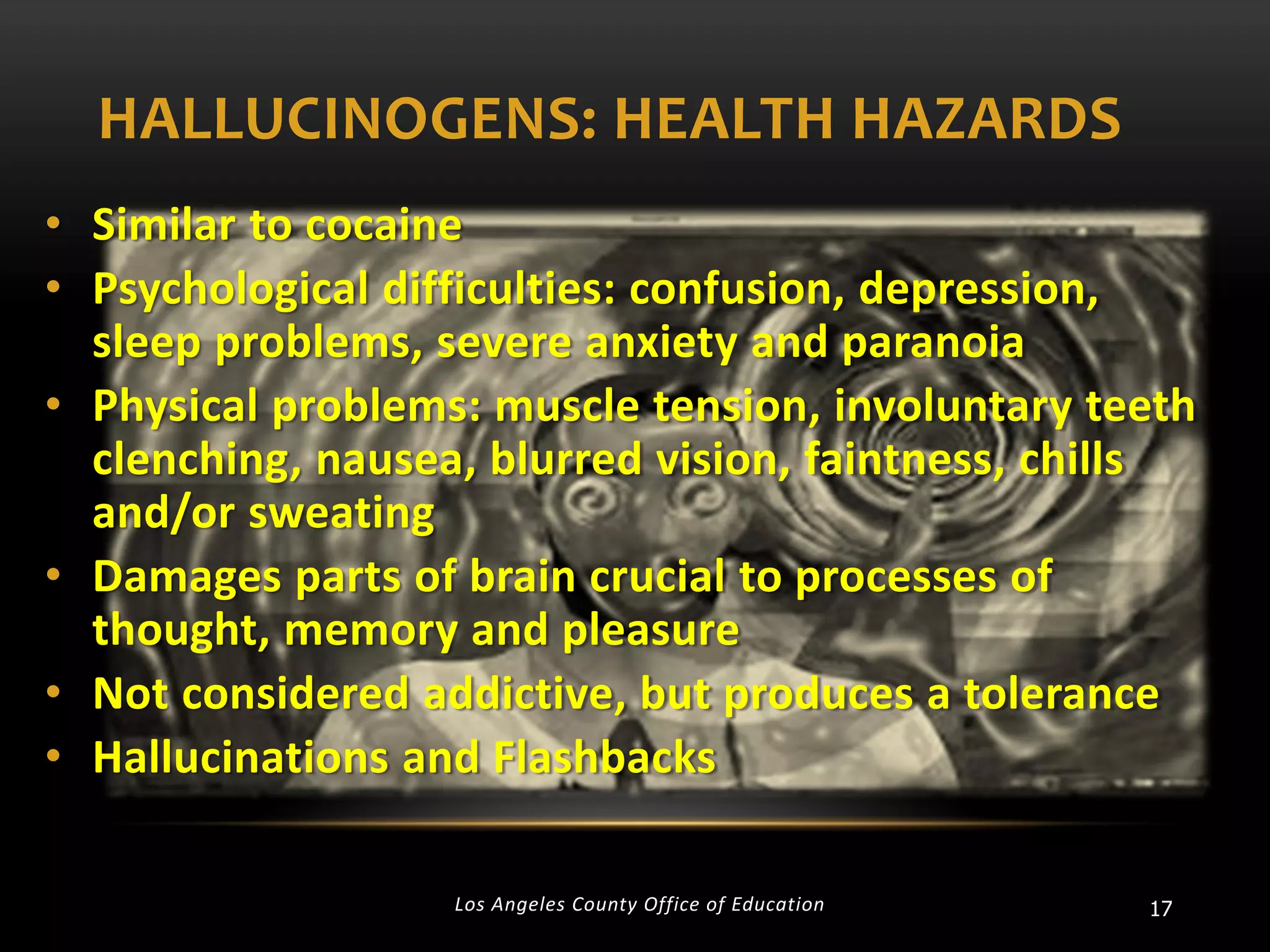 HALLUCINOGENS: HEALTH HAZARDS
• Similar to cocaine
• Psychological difficulties: confusion, depression,
sleep problems, severe anxiety and paranoia
• Physical problems: muscle tension, involuntary teeth
clenching, nausea, blurred vision, faintness, chills
and/or sweating
• Damages parts of brain crucial to processes of
thought, memory and pleasure
• Not considered addictive, but produces a tolerance
• Hallucinations and Flashbacks
Los Angeles County Office of Education

17

 