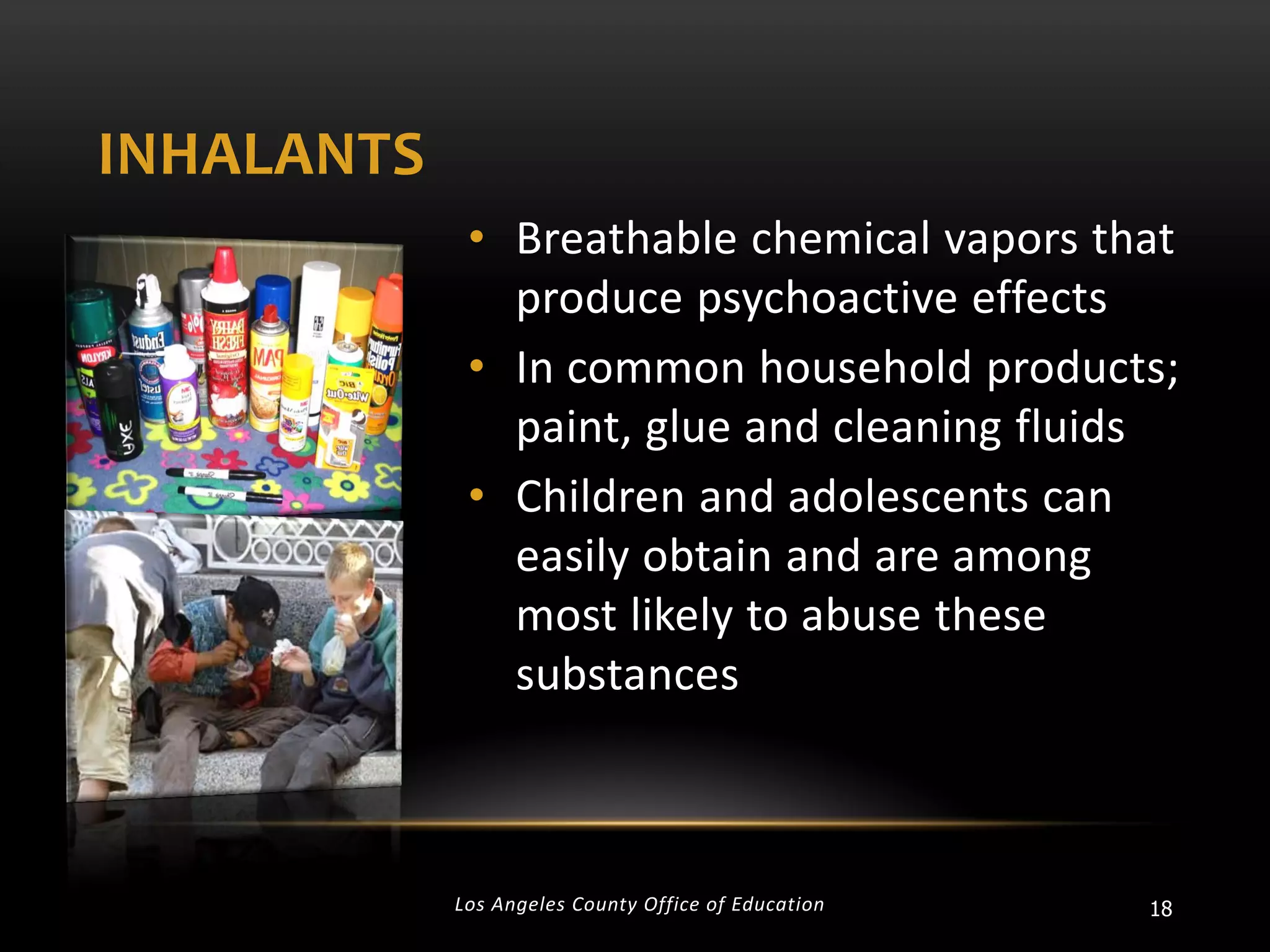 INHALANTS
• Breathable chemical vapors that
produce psychoactive effects
• In common household products;
paint, glue and cleaning fluids
• Children and adolescents can
easily obtain and are among
most likely to abuse these
substances

Los Angeles County Office of Education

18

 