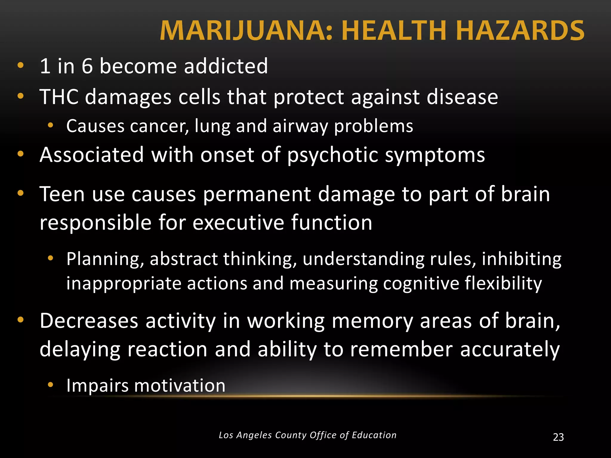 MARIJUANA: HEALTH HAZARDS
• 1 in 6 become addicted
• THC damages cells that protect against disease
• Causes cancer, lung and airway problems

• Associated with onset of psychotic symptoms
• Teen use causes permanent damage to part of brain
responsible for executive function
• Planning, abstract thinking, understanding rules, inhibiting
inappropriate actions and measuring cognitive flexibility

• Decreases activity in working memory areas of brain,
delaying reaction and ability to remember accurately
• Impairs motivation
Los Angeles County Office of Education

23

 