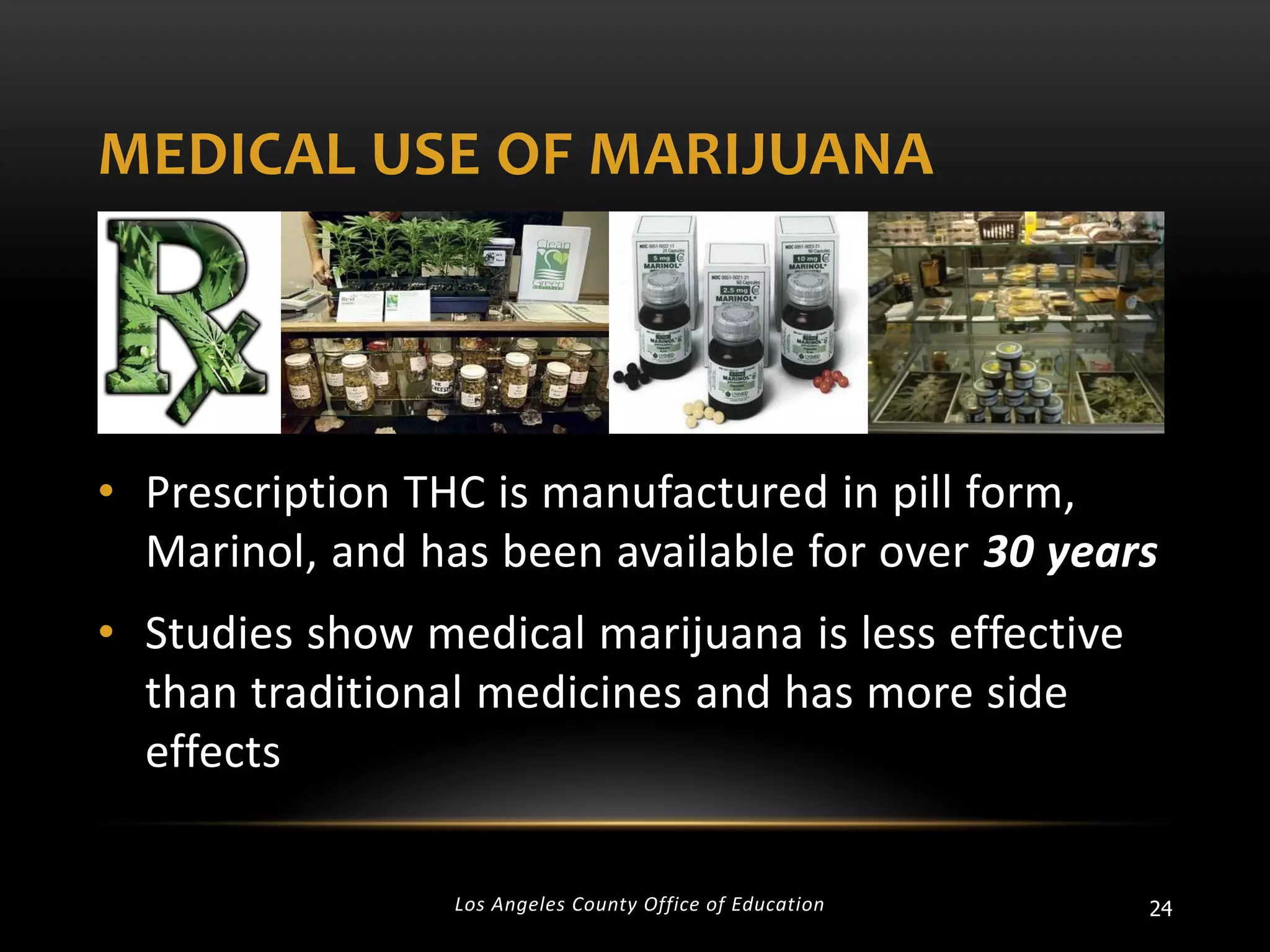 MEDICAL USE OF MARIJUANA

• Prescription THC is manufactured in pill form,
Marinol, and has been available for over 30 years

• Studies show medical marijuana is less effective
than traditional medicines and has more side
effects
Los Angeles County Office of Education

24

 