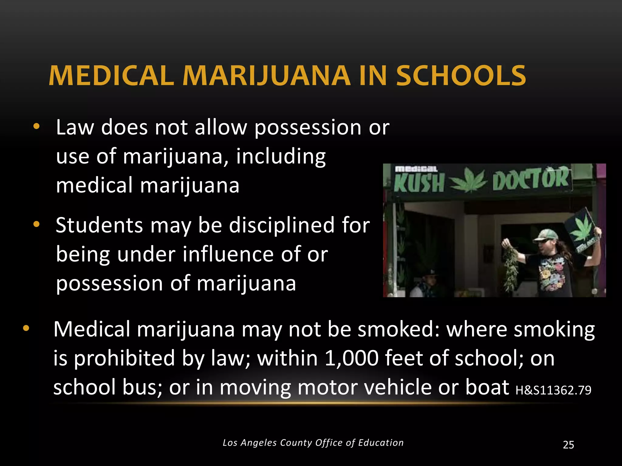 MEDICAL MARIJUANA IN SCHOOLS
• Law does not allow possession or
use of marijuana, including
medical marijuana
• Students may be disciplined for
being under influence of or
possession of marijuana
• Medical marijuana may not be smoked: where smoking
is prohibited by law; within 1,000 feet of school; on
school bus; or in moving motor vehicle or boat H&S11362.79
Los Angeles County Office of Education

25

 