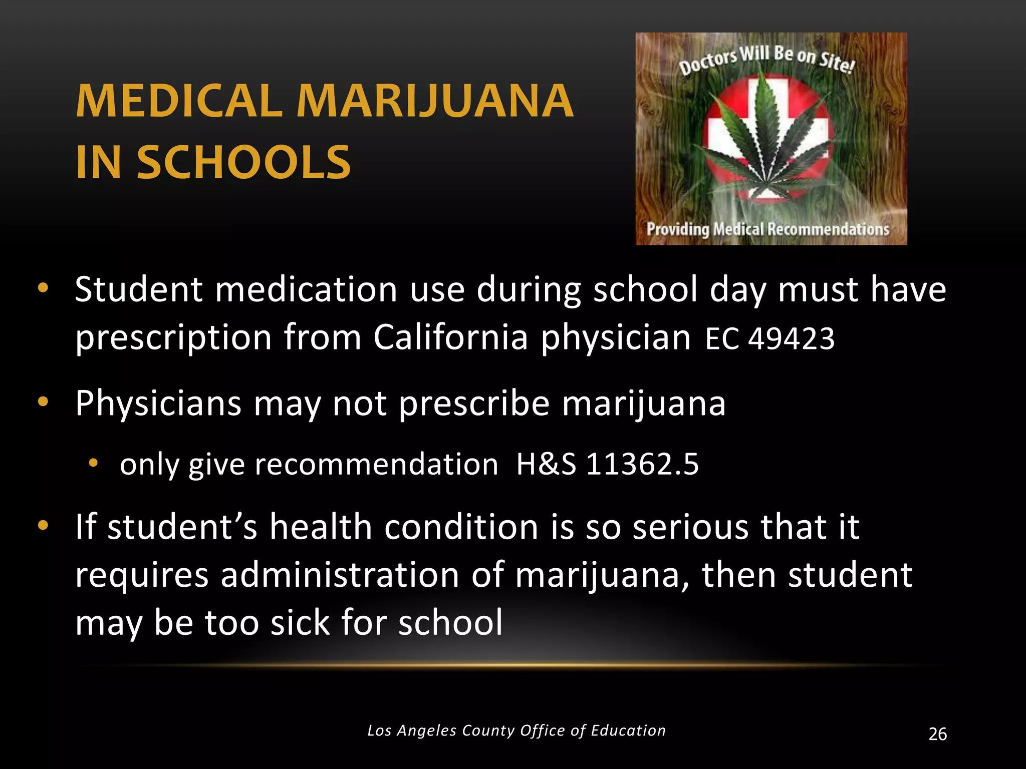 MEDICAL MARIJUANA
IN SCHOOLS
• Student medication use during school day must have
prescription from California physician EC 49423
• Physicians may not prescribe marijuana
• only give recommendation H&S 11362.5

• If student’s health condition is so serious that it
requires administration of marijuana, then student
may be too sick for school
Los Angeles County Office of Education

26

 