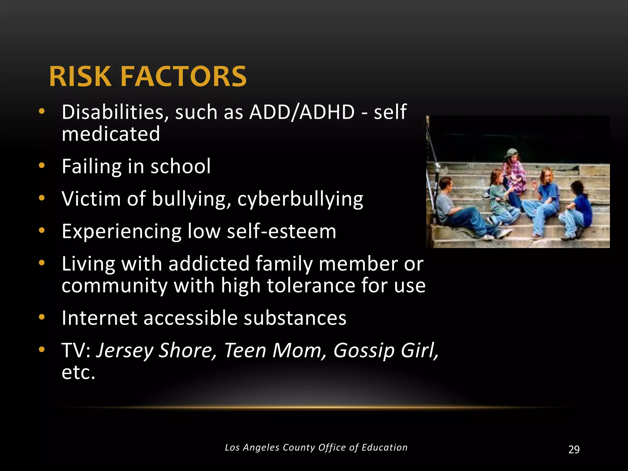 RISK FACTORS
• Disabilities, such as ADD/ADHD - self
medicated
• Failing in school
• Victim of bullying, cyberbullying
• Experiencing low self-esteem
• Living with addicted family member or
community with high tolerance for use
• Internet accessible substances
• TV: Jersey Shore, Teen Mom, Gossip Girl,
etc.

Los Angeles County Office of Education

29

 