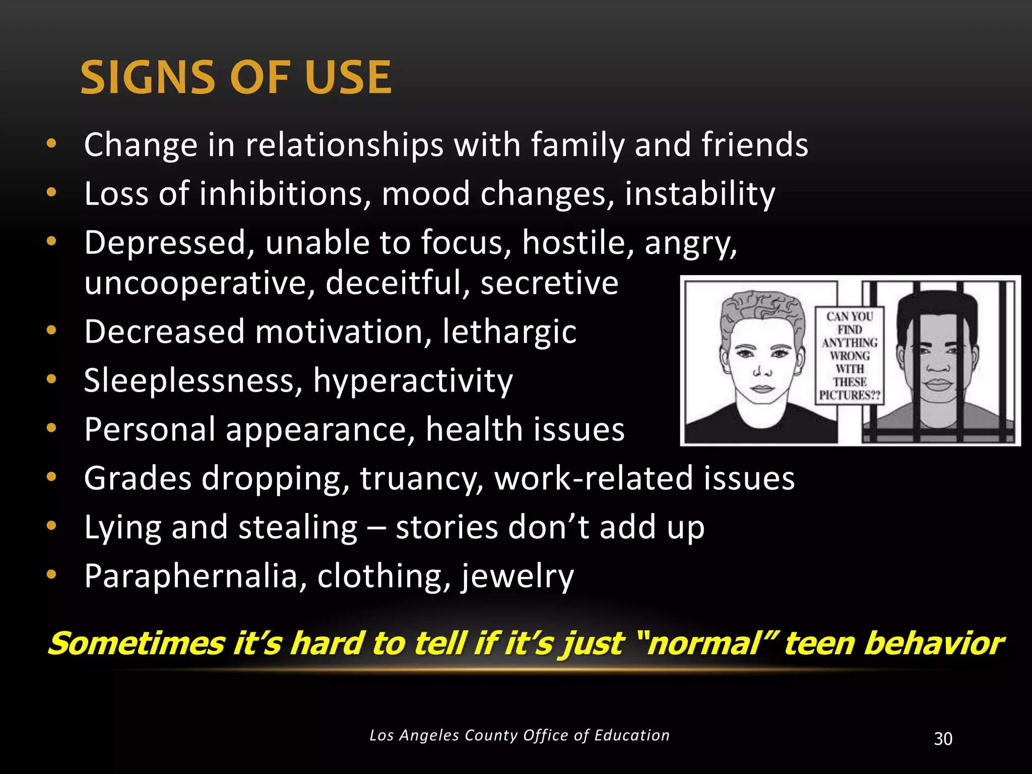 SIGNS OF USE
• Change in relationships with family and friends
• Loss of inhibitions, mood changes, instability
• Depressed, unable to focus, hostile, angry,
uncooperative, deceitful, secretive
• Decreased motivation, lethargic
• Sleeplessness, hyperactivity
• Personal appearance, health issues
• Grades dropping, truancy, work-related issues
• Lying and stealing – stories don’t add up
• Paraphernalia, clothing, jewelry
Sometimes it’s hard to tell if it’s just “normal” teen behavior
Los Angeles County Office of Education

30

 