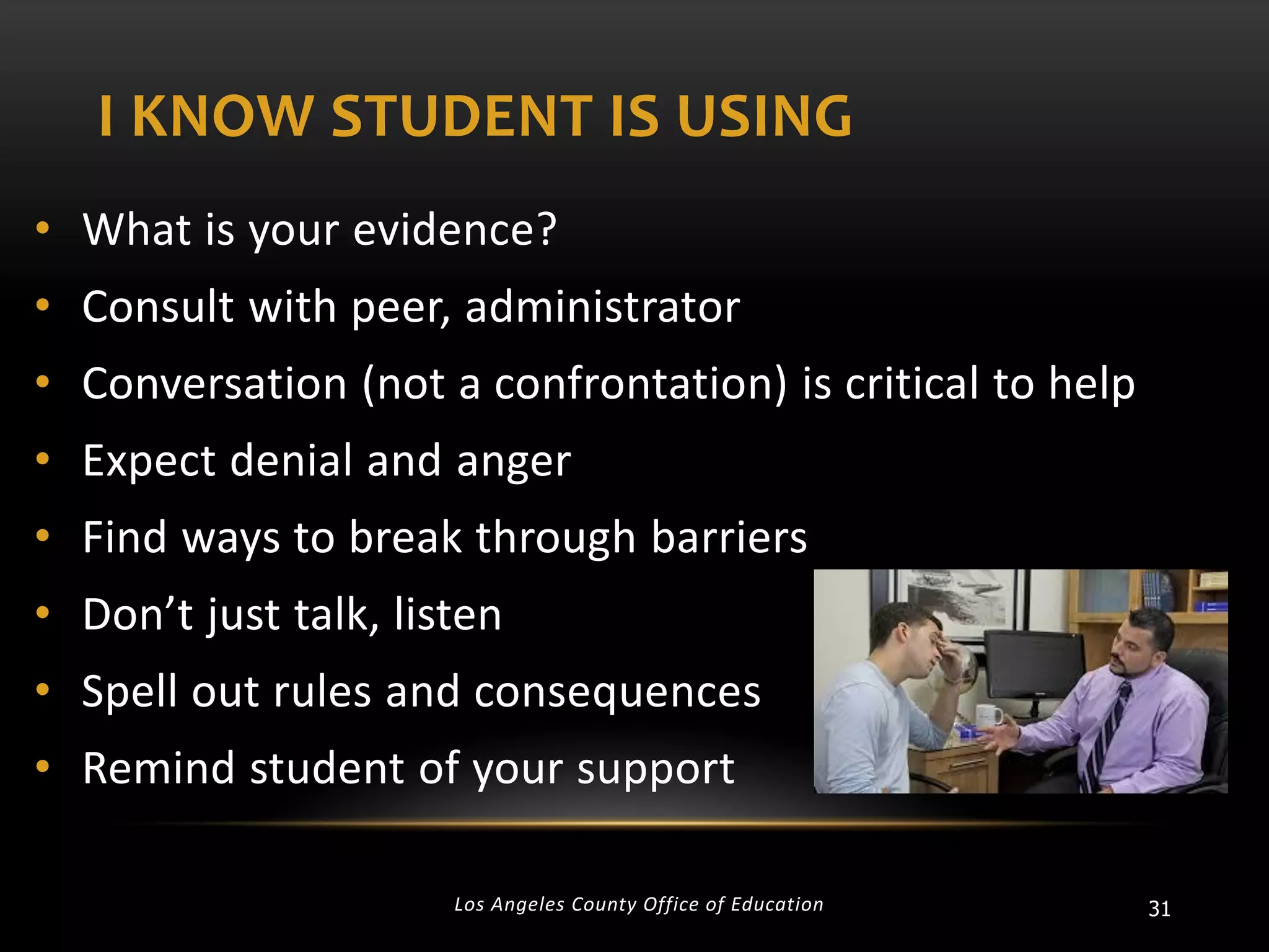 I KNOW STUDENT IS USING
• What is your evidence?
• Consult with peer, administrator
• Conversation (not a confrontation) is critical to help
• Expect denial and anger
• Find ways to break through barriers

• Don’t just talk, listen
• Spell out rules and consequences

• Remind student of your support
Los Angeles County Office of Education

31

 