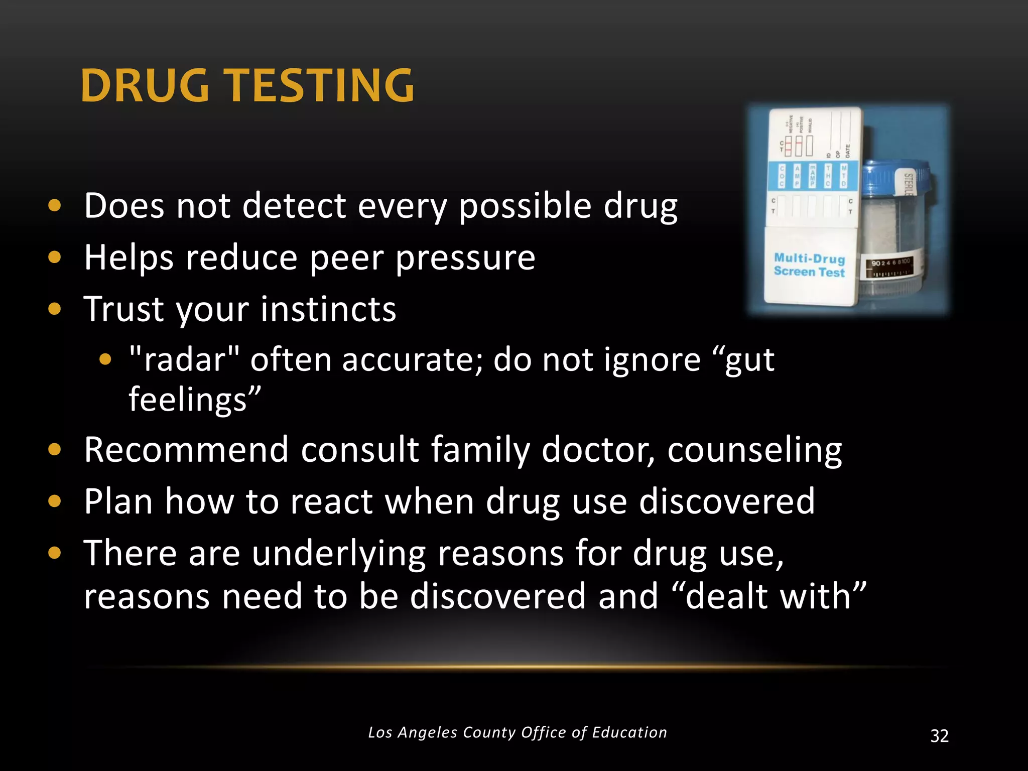 DRUG TESTING
• Does not detect every possible drug
• Helps reduce peer pressure
• Trust your instincts
• "radar" often accurate; do not ignore “gut
feelings”

• Recommend consult family doctor, counseling
• Plan how to react when drug use discovered
• There are underlying reasons for drug use,
reasons need to be discovered and “dealt with”

Los Angeles County Office of Education

32

 
