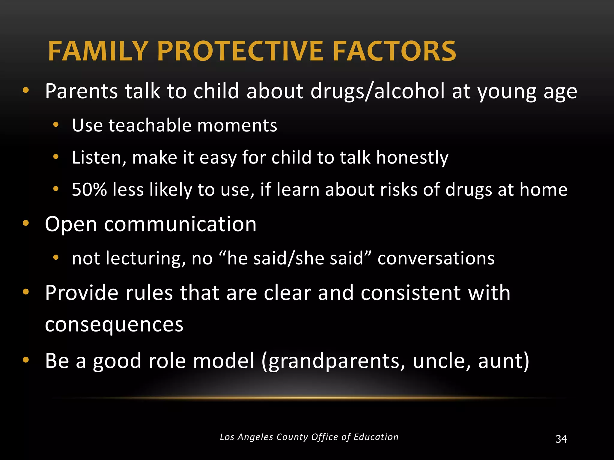 FAMILY PROTECTIVE FACTORS
• Parents talk to child about drugs/alcohol at young age
• Use teachable moments
• Listen, make it easy for child to talk honestly
• 50% less likely to use, if learn about risks of drugs at home

• Open communication
• not lecturing, no “he said/she said” conversations

• Provide rules that are clear and consistent with
consequences
• Be a good role model (grandparents, uncle, aunt)
Los Angeles County Office of Education

34

 