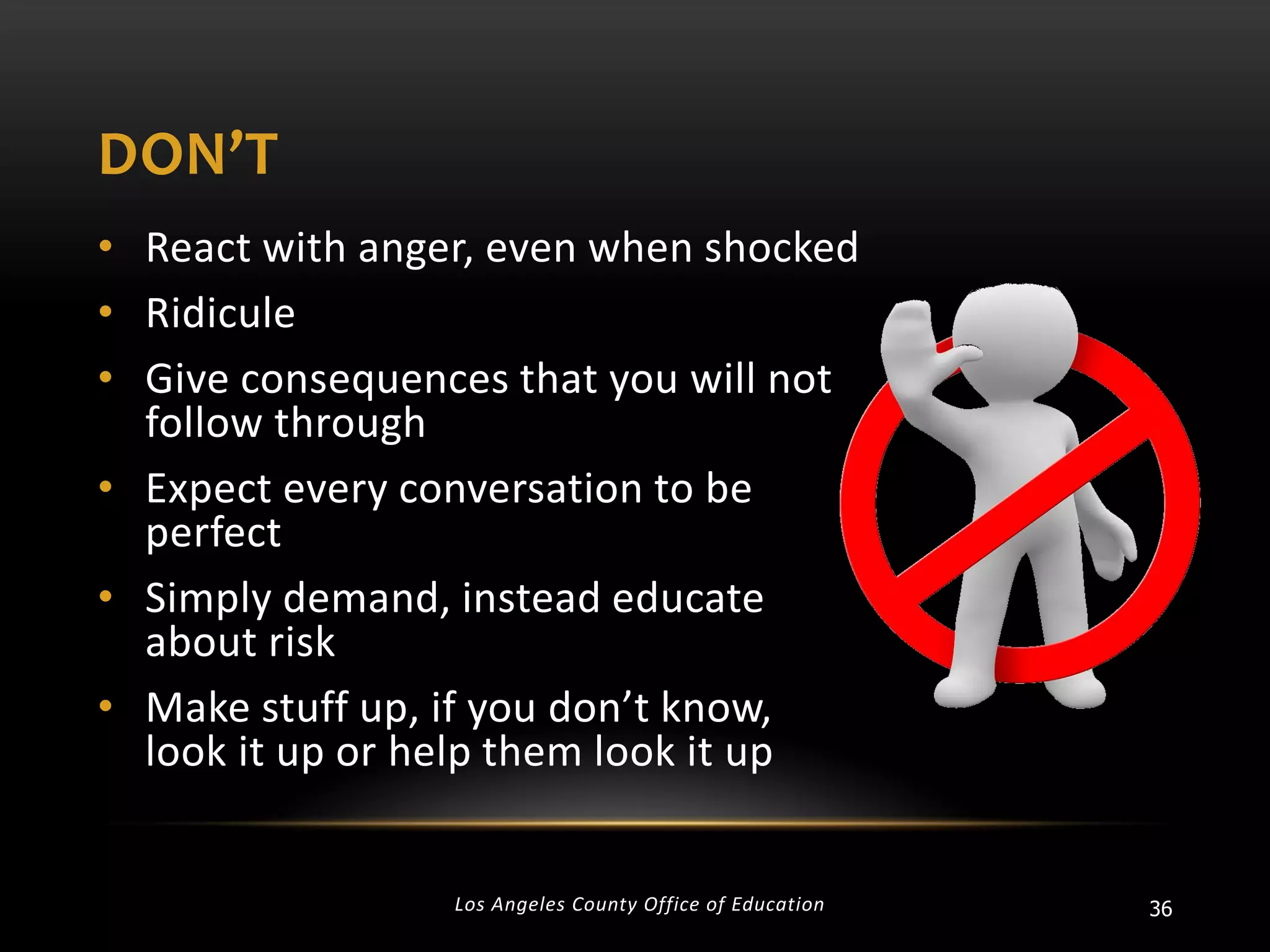 DON’T
• React with anger, even when shocked
• Ridicule
• Give consequences that you will not
follow through
• Expect every conversation to be
perfect
• Simply demand, instead educate
about risk
• Make stuff up, if you don’t know,
look it up or help them look it up

Los Angeles County Office of Education

36

 