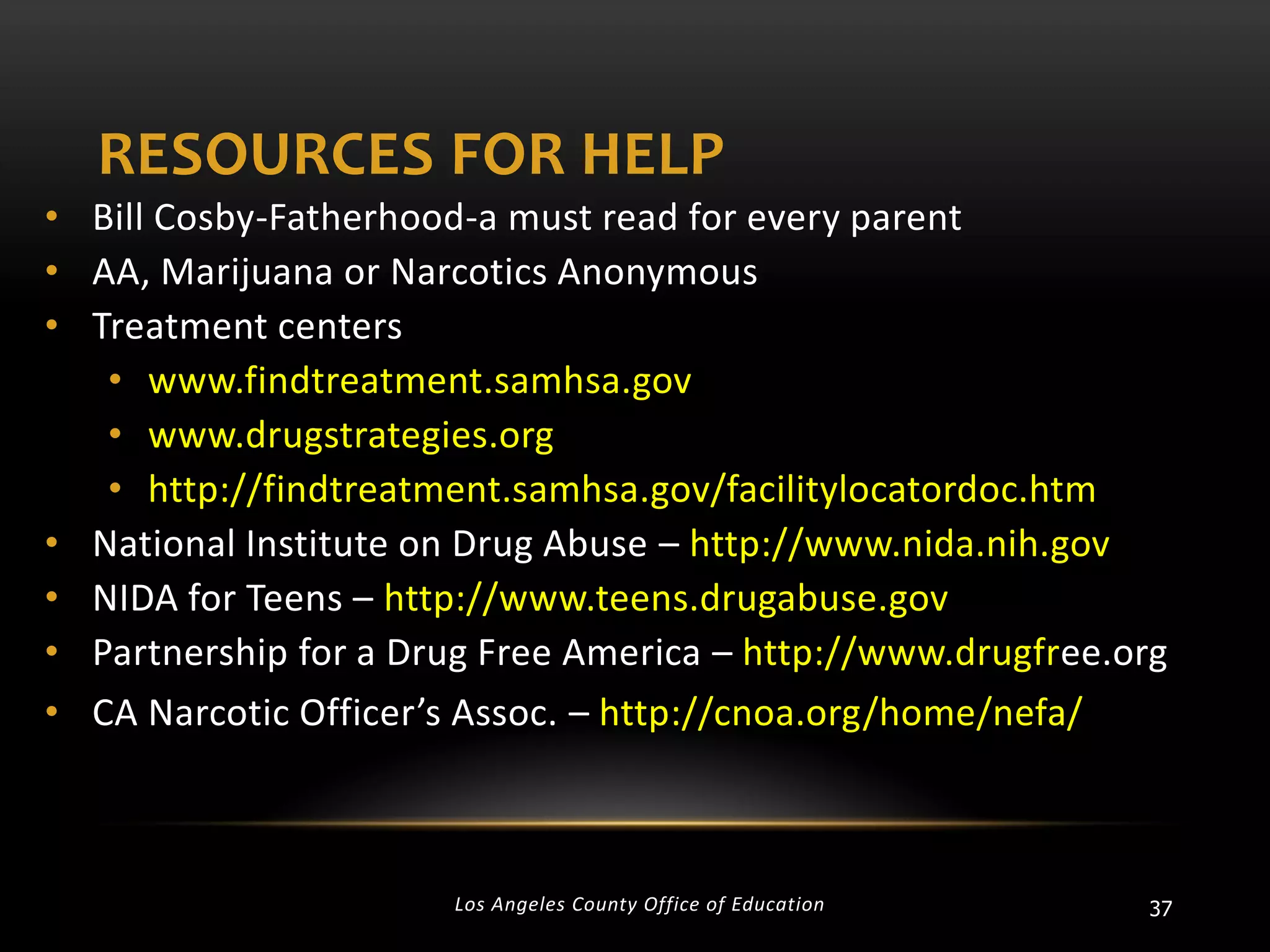 RESOURCES FOR HELP
• Bill Cosby-Fatherhood-a must read for every parent
• AA, Marijuana or Narcotics Anonymous
• Treatment centers
• www.findtreatment.samhsa.gov
• www.drugstrategies.org
• http://findtreatment.samhsa.gov/facilitylocatordoc.htm
• National Institute on Drug Abuse – http://www.nida.nih.gov
• NIDA for Teens – http://www.teens.drugabuse.gov
• Partnership for a Drug Free America – http://www.drugfree.org
• CA Narcotic Officer’s Assoc. – http://cnoa.org/home/nefa/

Los Angeles County Office of Education

37

 