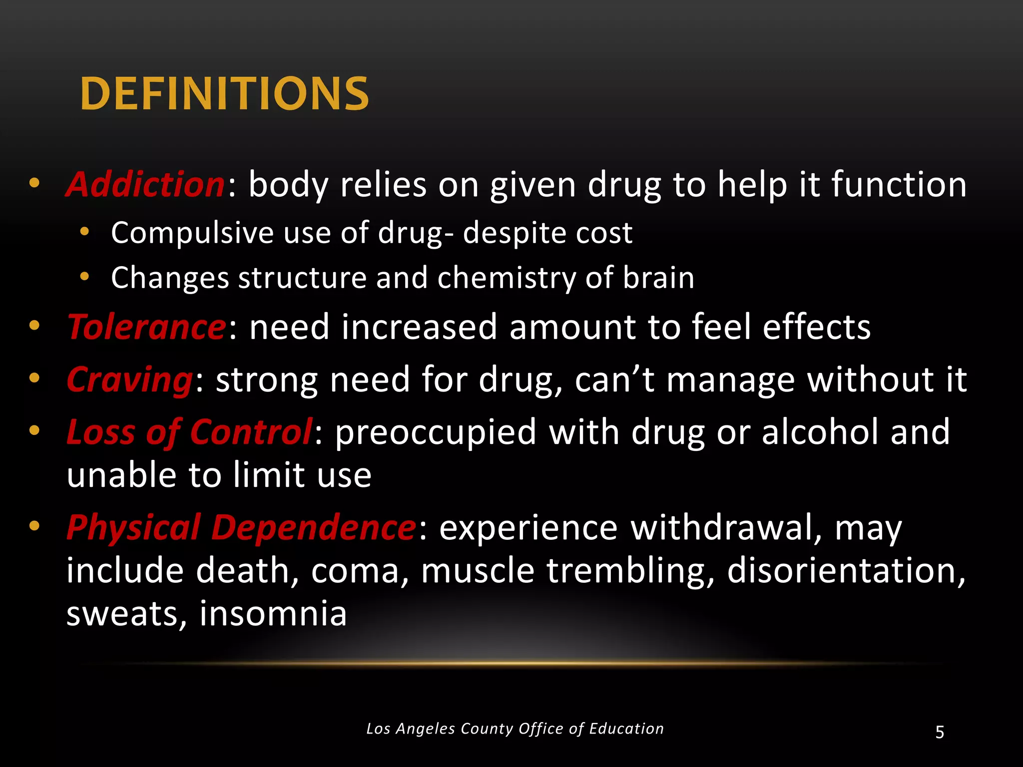 DEFINITIONS
• Addiction: body relies on given drug to help it function
• Compulsive use of drug- despite cost
• Changes structure and chemistry of brain

• Tolerance: need increased amount to feel effects
• Craving: strong need for drug, can’t manage without it
• Loss of Control: preoccupied with drug or alcohol and
unable to limit use
• Physical Dependence: experience withdrawal, may
include death, coma, muscle trembling, disorientation,
sweats, insomnia
Los Angeles County Office of Education

5

 
