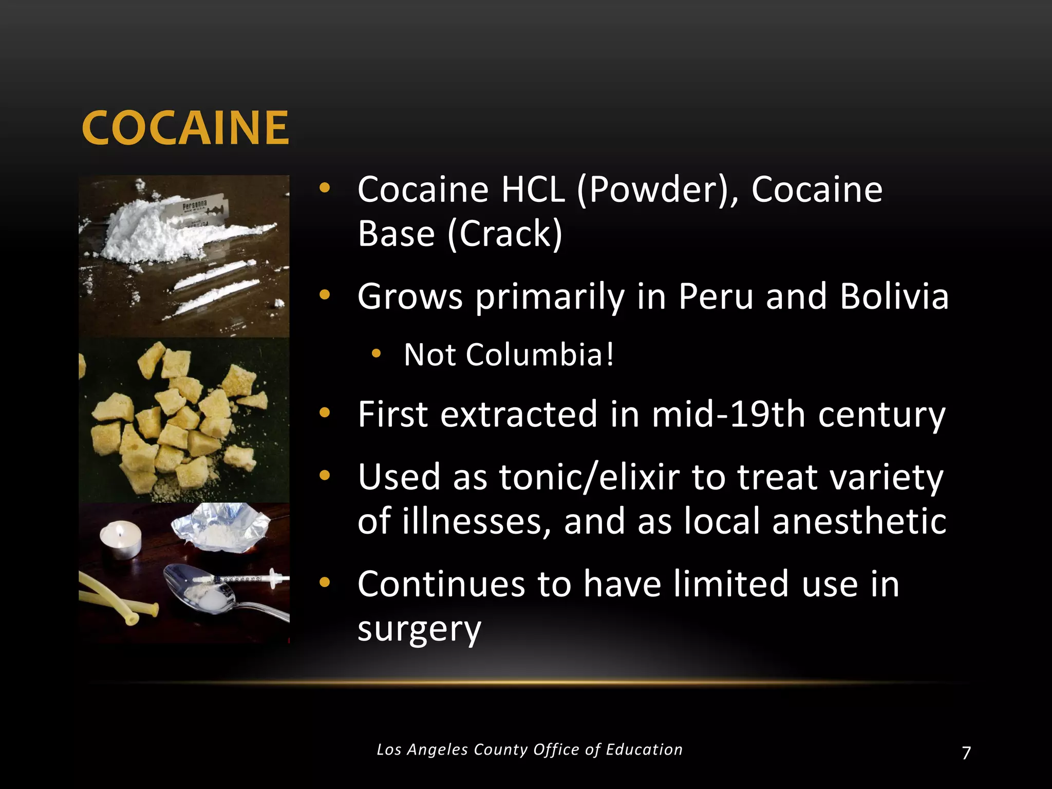 COCAINE
• Cocaine HCL (Powder), Cocaine
Base (Crack)
• Grows primarily in Peru and Bolivia
• Not Columbia!

• First extracted in mid-19th century
• Used as tonic/elixir to treat variety
of illnesses, and as local anesthetic
• Continues to have limited use in
surgery
Los Angeles County Office of Education

7

 