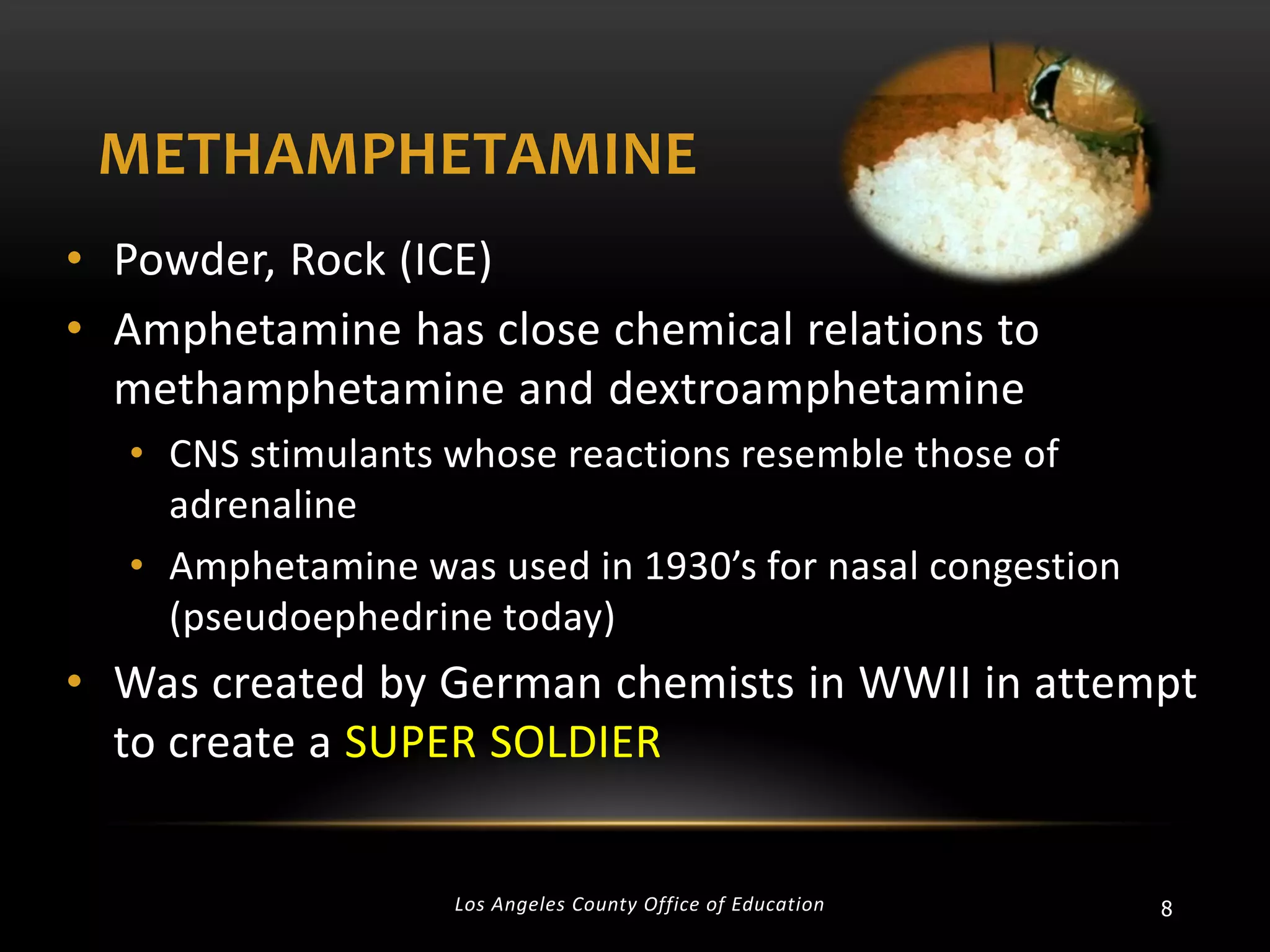 METHAMPHETAMINE
• Powder, Rock (ICE)
• Amphetamine has close chemical relations to
methamphetamine and dextroamphetamine
• CNS stimulants whose reactions resemble those of
adrenaline
• Amphetamine was used in 1930’s for nasal congestion
(pseudoephedrine today)

• Was created by German chemists in WWII in attempt
to create a SUPER SOLDIER

Los Angeles County Office of Education

8

 