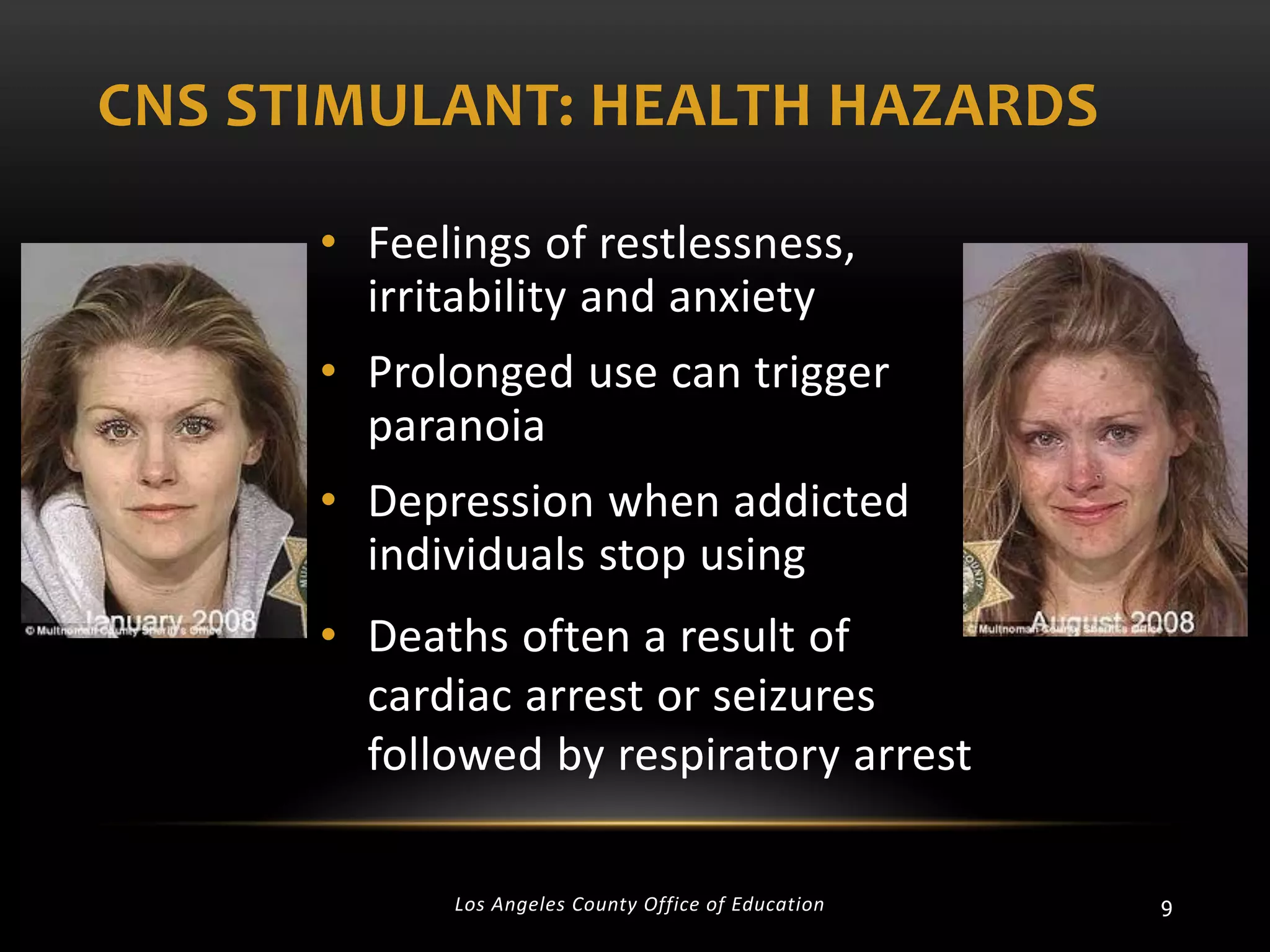 CNS STIMULANT: HEALTH HAZARDS
• Feelings of restlessness,
irritability and anxiety
• Prolonged use can trigger
paranoia
• Depression when addicted
individuals stop using

• Deaths often a result of
cardiac arrest or seizures
followed by respiratory arrest
Los Angeles County Office of Education

9

 