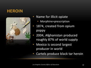 HEROIN
• Name for illicit opiate
• Morphine=prescription

• 1874, created from opium
poppy
• 2004, Afghanistan produced
roughly 87% of world supply
• Mexico is second largest
producer in world
• Cartels produce black tar heroin
Los Angeles County Office of Education

12

 