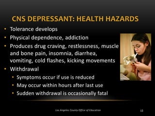 CNS DEPRESSANT: HEALTH HAZARDS
• Tolerance develops
• Physical dependence, addiction
• Produces drug craving, restlessness, muscle
and bone pain, insomnia, diarrhea,
vomiting, cold flashes, kicking movements
• Withdrawal
• Symptoms occur if use is reduced
• May occur within hours after last use
• Sudden withdrawal is occasionally fatal
Los Angeles County Office of Education

13

 